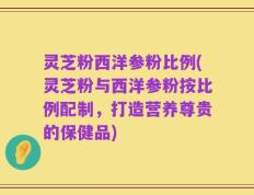 灵芝粉西洋参粉比例(灵芝粉与西洋参粉按比例配制，打造营养尊贵的保健品)