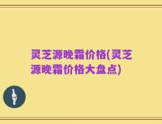灵芝源晚霜价格(灵芝源晚霜价格大盘点)