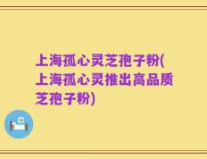 上海孤心灵芝孢子粉(上海孤心灵推出高品质芝孢子粉)