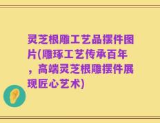 灵芝根雕工艺品摆件图片(雕琢工艺传承百年，高端灵芝根雕摆件展现匠心艺术)