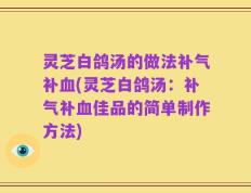 灵芝白鸽汤的做法补气补血(灵芝白鸽汤：补气补血佳品的简单制作方法)
