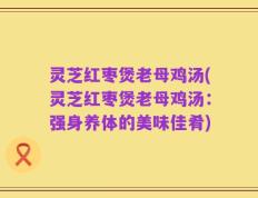 灵芝红枣煲老母鸡汤(灵芝红枣煲老母鸡汤：强身养体的美味佳肴)