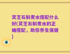 灵芝石斛煮水搭配什么好(灵芝石斛煮水的正确搭配，助你养生保健)