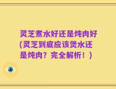 灵芝煮水好还是炖肉好(灵芝到底应该煲水还是炖肉？完全解析！)
