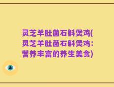 灵芝羊肚菌石斛煲鸡(灵芝羊肚菌石斛煲鸡：营养丰富的养生美食)