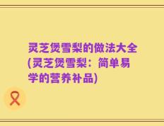 灵芝煲雪梨的做法大全(灵芝煲雪梨：简单易学的营养补品)