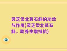 灵芝煲北芪石斛的功效与作用(灵芝煲北芪石斛，助养生增抵抗)