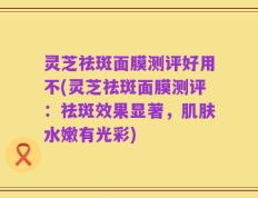 灵芝祛斑面膜测评好用不(灵芝祛斑面膜测评：祛斑效果显著，肌肤水嫩有光彩)