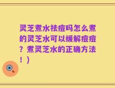 灵芝煮水祛痘吗怎么煮的灵芝水可以缓解痘痘？煮灵芝水的正确方法！)