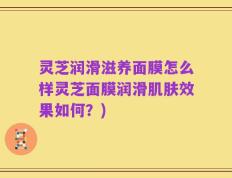 灵芝润滑滋养面膜怎么样灵芝面膜润滑肌肤效果如何？)