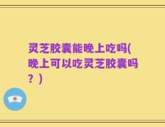 灵芝胶囊能晚上吃吗(晚上可以吃灵芝胶囊吗？)