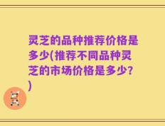 灵芝的品种推荐价格是多少(推荐不同品种灵芝的市场价格是多少？)