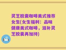 灵芝胶囊咖啡美式推荐女生(女生福利：品味健康美式咖啡，滋补灵芝胶囊再加持)