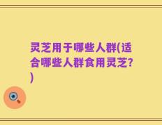 灵芝用于哪些人群(适合哪些人群食用灵芝？)