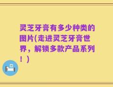 灵芝牙膏有多少种类的图片(走进灵芝牙膏世界，解锁多款产品系列！)
