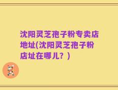 沈阳灵芝孢子粉专卖店地址(沈阳灵芝孢子粉店址在哪儿？)
