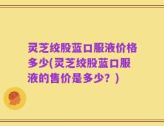 灵芝绞股蓝口服液价格多少(灵芝绞股蓝口服液的售价是多少？)