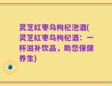 灵芝红枣乌枸杞泡酒(灵芝红枣乌枸杞酒：一杯滋补饮品，助您保健养生)