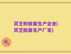 灵芝粉胶囊生产企业(灵芝胶囊生产厂家)