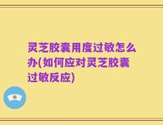 灵芝胶囊用度过敏怎么办(如何应对灵芝胶囊过敏反应)