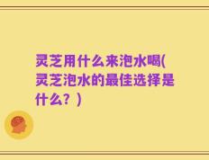 灵芝用什么来泡水喝(灵芝泡水的最佳选择是什么？)