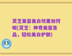 灵芝美容美白效果如何呢(灵芝：神奇美容圣品，轻松美白护肤)