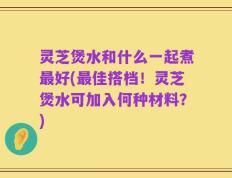 灵芝煲水和什么一起煮最好(最佳搭档！灵芝煲水可加入何种材料？)