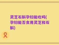 灵芝石斛孕妇能吃吗(孕妇能否食用灵芝和石斛)