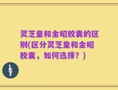 灵芝皇和金昭胶囊的区别(区分灵芝皇和金昭胶囊，如何选择？)