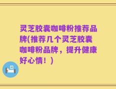 灵芝胶囊咖啡粉推荐品牌(推荐几个灵芝胶囊咖啡粉品牌，提升健康好心情！)