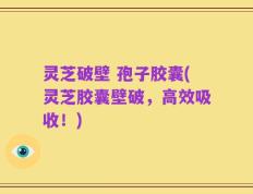 灵芝破壁 孢子胶囊(灵芝胶囊壁破，高效吸收！)