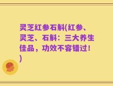 灵芝红参石斛(红参、灵芝、石斛：三大养生佳品，功效不容错过！)