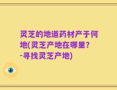 灵芝的地道药材产于何地(灵芝产地在哪里？-寻找灵芝产地)