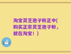 淘宝灵芝孢子粉正中(购买正宗灵芝孢子粉，就在淘宝！)