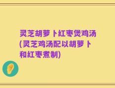灵芝胡萝卜红枣煲鸡汤(灵芝鸡汤配以胡萝卜和红枣煮制)