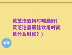 灵芝泡酒何时喝最好(灵芝泡酒最佳饮用时间是什么时候？)