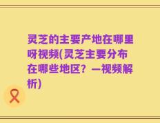 灵芝的主要产地在哪里呀视频(灵芝主要分布在哪些地区？—视频解析)