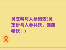 灵芝粉与人参泡酒(灵芝粉与人参共饮，健康畅饮！)