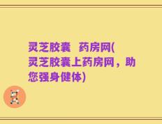 灵芝胶囊  药房网(灵芝胶囊上药房网，助您强身健体)