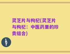 灵芝片与枸杞(灵芝片与枸杞：中医药里的珍贵组合)