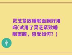 灵芝紧致睡眠面膜好用吗(试用了灵芝紧致睡眠面膜，感受如何？)