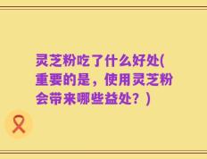 灵芝粉吃了什么好处(重要的是，使用灵芝粉会带来哪些益处？)