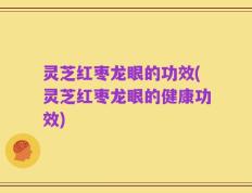 灵芝红枣龙眼的功效(灵芝红枣龙眼的健康功效)