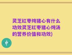 灵芝红枣炖猪心有什么功效灵芝红枣猪心炖汤的营养价值和功效)