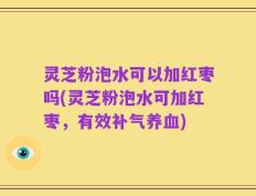 灵芝粉泡水可以加红枣吗(灵芝粉泡水可加红枣，有效补气养血)