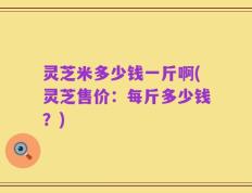灵芝米多少钱一斤啊(灵芝售价：每斤多少钱？)