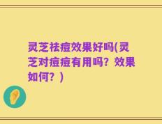 灵芝祛痘效果好吗(灵芝对痘痘有用吗？效果如何？)