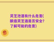 灵芝泡酒有什么危害(酿造灵芝酒是否安全？了解可能的危害)