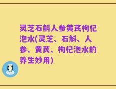 灵芝石斛人参黄芪枸杞泡水(灵芝、石斛、人参、黄芪、枸杞泡水的养生妙用)