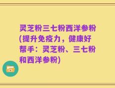 灵芝粉三七粉西洋参粉(提升免疫力，健康好帮手：灵芝粉、三七粉和西洋参粉)